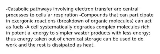 -Catabolic pathways involving electron transfer are central processes to cellular respiration -Compounds that can participate in exergonic reactions (breakdown of organic molecules) can act as fuels -A cell systematically degrades complex molecules rich in potential energy to simpler waster products with less energy; thus energy taken out of chemical storage can be used to do work and the rest is dissipated as heat.