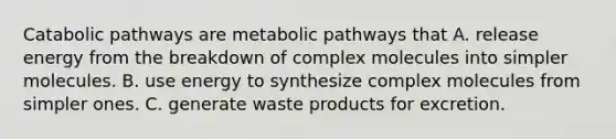 Catabolic pathways are metabolic pathways that A. release energy from the breakdown of complex molecules into simpler molecules. B. use energy to synthesize complex molecules from simpler ones. C. generate waste products for excretion.