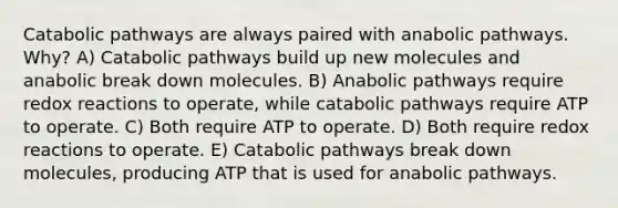 Catabolic pathways are always paired with anabolic pathways. Why? A) Catabolic pathways build up new molecules and anabolic break down molecules. B) Anabolic pathways require redox reactions to operate, while catabolic pathways require ATP to operate. C) Both require ATP to operate. D) Both require redox reactions to operate. E) Catabolic pathways break down molecules, producing ATP that is used for anabolic pathways.