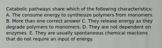 Catabolic pathways share which of the following characteristics: A. The consume energy to synthesize polymers from monomers. B. More than one correct answer C. They release energy as they degrade polymers to monomers. D. They are not dependent on enzymes. E. They are usually spontaneous chemical reactions that do not require an input of energy.