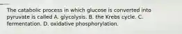 The catabolic process in which glucose is converted into pyruvate is called A. glycolysis. B. the Krebs cycle. C. fermentation. D. oxidative phosphorylation.