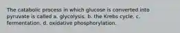 The catabolic process in which glucose is converted into pyruvate is called a. glycolysis. b. the Krebs cycle. c. fermentation. d. oxidative phosphorylation.