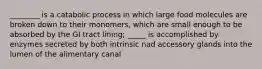 ________ is a catabolic process in which large food molecules are broken down to their monomers, which are small enough to be absorbed by the GI tract lining; _____ is accomplished by enzymes secreted by both intrinsic nad accessory glands into the lumen of the alimentary canal