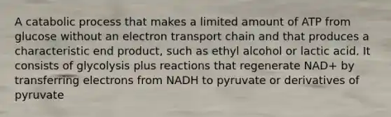 A catabolic process that makes a limited amount of ATP from glucose without an electron transport chain and that produces a characteristic end product, such as ethyl alcohol or lactic acid. It consists of glycolysis plus reactions that regenerate NAD+ by transferring electrons from NADH to pyruvate or derivatives of pyruvate