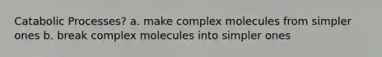 Catabolic Processes? a. make complex molecules from simpler ones b. break complex molecules into simpler ones