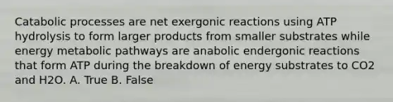 Catabolic processes are net exergonic reactions using ATP hydrolysis to form larger products from smaller substrates while energy metabolic pathways are anabolic endergonic reactions that form ATP during the breakdown of energy substrates to CO2 and H2O. A. True B. False