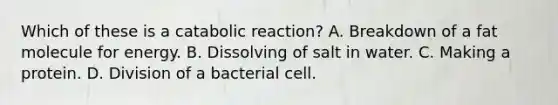 Which of these is a catabolic reaction? A. Breakdown of a fat molecule for energy. B. Dissolving of salt in water. C. Making a protein. D. Division of a bacterial cell.