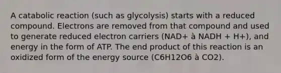 A catabolic reaction (such as glycolysis) starts with a reduced compound. Electrons are removed from that compound and used to generate reduced electron carriers (NAD+ à NADH + H+), and energy in the form of ATP. The end product of this reaction is an oxidized form of the energy source (C6H12O6 à CO2).