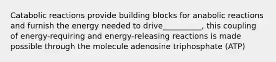 Catabolic reactions provide building blocks for anabolic reactions and furnish the energy needed to drive__________, this coupling of energy-requiring and energy-releasing reactions is made possible through the molecule adenosine triphosphate (ATP)