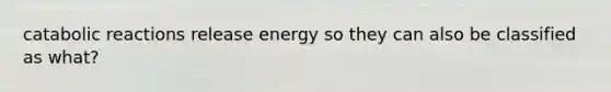 catabolic reactions release energy so they can also be classified as what?