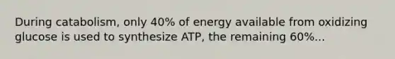 During catabolism, only 40% of energy available from oxidizing glucose is used to synthesize ATP, the remaining 60%...