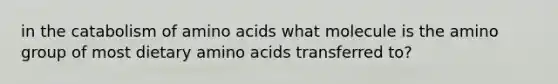 in the catabolism of amino acids what molecule is the amino group of most dietary amino acids transferred to?