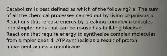 Catabolism is best defined as which of the following? a. The sum of all the chemical processes carried out by living organisms b. Reactions that release energy by breaking complex molecules into simpler ones that can be re-used as building blocks c. Reactions that require energy to synthesize complex molecules from simpler ones d. ATP synthesis as a result of proton movement across a membrane