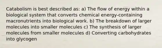 Catabolism is best described as: a) The flow of energy within a biological system that converts chemical energy-containing macronutrients into biological work. b) The breakdown of larger molecules into smaller molecules c) The synthesis of larger molecules from smaller molecules d) Converting carbohydrates into glycogen