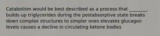 Catabolism would be best described as a process that ________. builds up triglycerides during the postabsorptive state breaks down complex structures to simpler ones elevates glucagon levels causes a decline in circulating ketone bodies