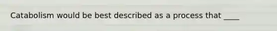 Catabolism would be best described as a process that ____