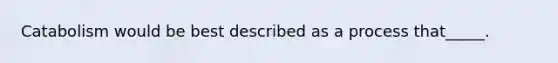 Catabolism would be best described as a process that_____.