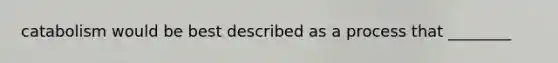 catabolism would be best described as a process that ________