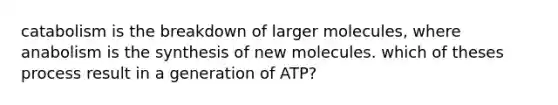 catabolism is the breakdown of larger molecules, where anabolism is the synthesis of new molecules. which of theses process result in a generation of ATP?