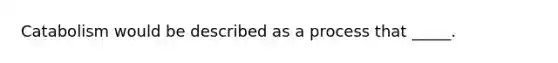 Catabolism would be described as a process that _____.