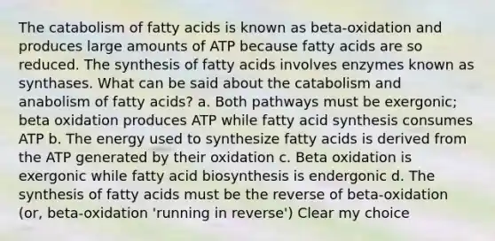 The catabolism of fatty acids is known as beta-oxidation and produces large amounts of ATP because fatty acids are so reduced. The synthesis of fatty acids involves enzymes known as synthases. What can be said about the catabolism and anabolism of fatty acids? a. Both pathways must be exergonic; beta oxidation produces ATP while fatty acid synthesis consumes ATP b. The energy used to synthesize fatty acids is derived from the ATP generated by their oxidation c. Beta oxidation is exergonic while fatty acid biosynthesis is endergonic d. The synthesis of fatty acids must be the reverse of beta-oxidation (or, beta-oxidation 'running in reverse') Clear my choice