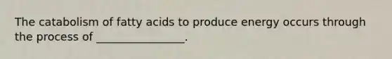 The catabolism of fatty acids to produce energy occurs through the process of ________________.