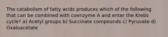 The catabolism of fatty acids produces which of the following that can be combined with coenzyme A and enter the Krebs cycle? a) Acetyl groups b) Succinate compounds c) Pyruvate d) Oxaloacetate