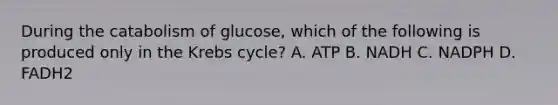 During the catabolism of glucose, which of the following is produced only in the Krebs cycle?​ A. ATP​ B. NADH​ C. NADPH​​ D. FADH2