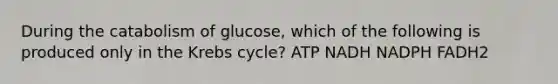 During the catabolism of glucose, which of the following is produced only in the Krebs cycle? ATP NADH NADPH FADH2