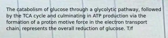 The catabolism of glucose through a glycolytic pathway, followed by the TCA cycle and culminating in ATP production via the formation of a proton motive force in the electron transport chain, represents the overall reduction of glucose. T/f