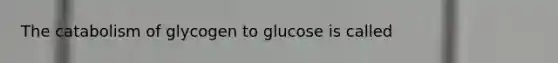 The catabolism of glycogen to glucose is called