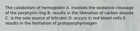 The catabolism of hemoglobin A. involves the oxidative cleavage of the porphyrin ring B. results in the liberation of carbon dioxide C. is the sole source of bilirubin D. occurs in red blood cells E. results in the formation of protoporphyrinogen