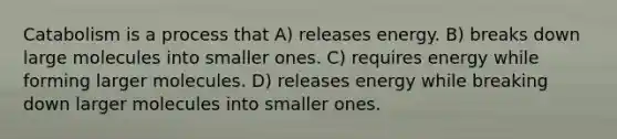 Catabolism is a process that A) releases energy. B) breaks down large molecules into smaller ones. C) requires energy while forming larger molecules. D) releases energy while breaking down larger molecules into smaller ones.