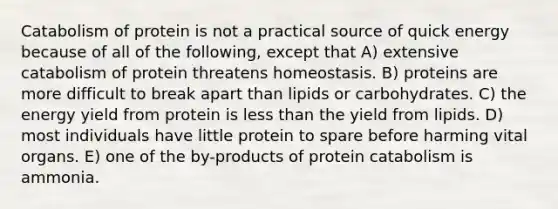 Catabolism of protein is not a practical source of quick energy because of all of the following, except that A) extensive catabolism of protein threatens homeostasis. B) proteins are more difficult to break apart than lipids or carbohydrates. C) the energy yield from protein is less than the yield from lipids. D) most individuals have little protein to spare before harming vital organs. E) one of the by-products of protein catabolism is ammonia.