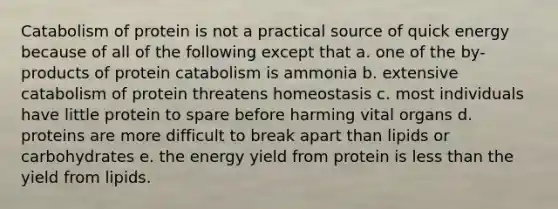 Catabolism of protein is not a practical source of quick energy because of all of the following except that a. one of the by-products of protein catabolism is ammonia b. extensive catabolism of protein threatens homeostasis c. most individuals have little protein to spare before harming vital organs d. proteins are more difficult to break apart than lipids or carbohydrates e. the energy yield from protein is less than the yield from lipids.