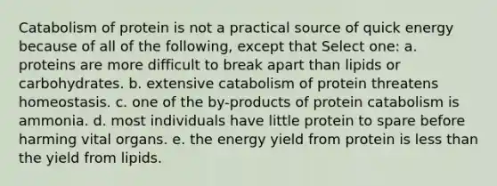 Catabolism of protein is not a practical source of quick energy because of all of the following, except that Select one: a. proteins are more difficult to break apart than lipids or carbohydrates. b. extensive catabolism of protein threatens homeostasis. c. one of the by-products of protein catabolism is ammonia. d. most individuals have little protein to spare before harming vital organs. e. the energy yield from protein is less than the yield from lipids.