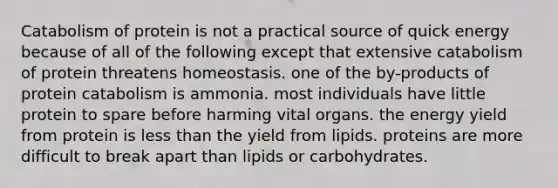 Catabolism of protein is not a practical source of quick energy because of all of the following except that extensive catabolism of protein threatens homeostasis. one of the by-products of protein catabolism is ammonia. most individuals have little protein to spare before harming vital organs. the energy yield from protein is less than the yield from lipids. proteins are more difficult to break apart than lipids or carbohydrates.