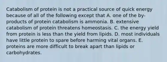 Catabolism of protein is not a practical source of quick energy because of all of the following except that A. one of the by-products of protein catabolism is ammonia. B. extensive catabolism of protein threatens homeostasis. C. the energy yield from protein is less than the yield from lipids. D. most individuals have little protein to spare before harming vital organs. E. proteins are more difficult to break apart than lipids or carbohydrates.