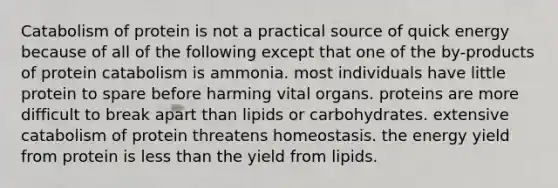 Catabolism of protein is not a practical source of quick energy because of all of the following except that one of the by-products of protein catabolism is ammonia. most individuals have little protein to spare before harming vital organs. proteins are more difficult to break apart than lipids or carbohydrates. extensive catabolism of protein threatens homeostasis. the energy yield from protein is less than the yield from lipids.