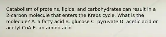 Catabolism of proteins, lipids, and carbohydrates can result in a 2-carbon molecule that enters the Krebs cycle. What is the molecule? A. a fatty acid B. glucose C. pyruvate D. acetic acid or acetyl CoA E. an amino acid