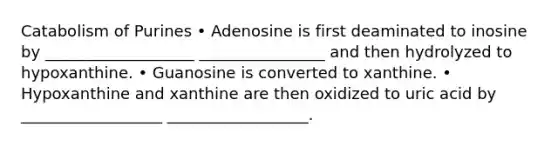 Catabolism of Purines • Adenosine is first deaminated to inosine by ___________________ ________________ and then hydrolyzed to hypoxanthine. • Guanosine is converted to xanthine. • Hypoxanthine and xanthine are then oxidized to uric acid by __________________ __________________.