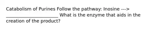 Catabolism of Purines Follow the pathway: Inosine ---> _______________________ What is the enzyme that aids in the creation of the product?