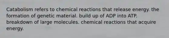 Catabolism refers to <a href='https://www.questionai.com/knowledge/kc6NTom4Ep-chemical-reactions' class='anchor-knowledge'>chemical reactions</a> that release energy. the formation of genetic material. build up of ADP into ATP. breakdown of large molecules. chemical reactions that acquire energy.