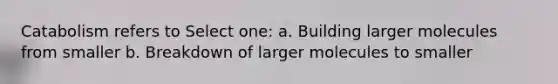 Catabolism refers to Select one: a. Building larger molecules from smaller b. Breakdown of larger molecules to smaller