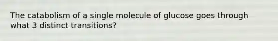 The catabolism of a single molecule of glucose goes through what 3 distinct transitions?