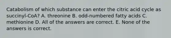 Catabolism of which substance can enter the citric acid cycle as succinyl-CoA? A. threonine B. odd-numbered fatty acids C. methionine D. All of the answers are correct. E. None of the answers is correct.