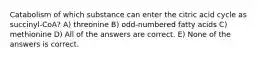 Catabolism of which substance can enter the citric acid cycle as succinyl-CoA? A) threonine B) odd-numbered fatty acids C) methionine D) All of the answers are correct. E) None of the answers is correct.