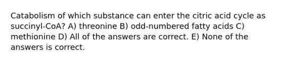 Catabolism of which substance can enter the citric acid cycle as succinyl-CoA? A) threonine B) odd-numbered fatty acids C) methionine D) All of the answers are correct. E) None of the answers is correct.