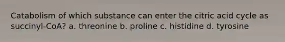 Catabolism of which substance can enter the citric acid cycle as succinyl-CoA? a. threonine b. proline c. histidine d. tyrosine