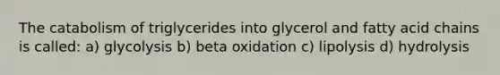 The catabolism of triglycerides into glycerol and fatty acid chains is called: a) glycolysis b) beta oxidation c) lipolysis d) hydrolysis